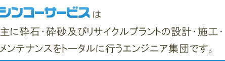 シンコーサービスは主に砕石・砕砂及びリサイクルプラントの設計・施工・メンテナンスをトータルに行うエンジニア集団です。