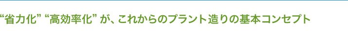 “省力化” “高効率化”が、これからのプラント造りの基本コンセプト