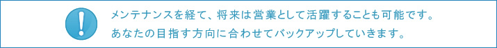 メンテナンスを経て、将来は営業として活躍することも可能です。あなたの目指す方向に合わせてバックアップしていきます。