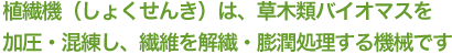 植繊機（しょくせんき）は、草木類バイオマスを加圧・混練し、繊維を解繊・膨潤処理する機械です