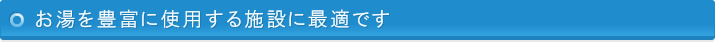 お湯を豊富に使用する施設に最適です